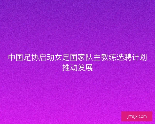 中国足协启动女足国家队主教练选聘计划推动发展