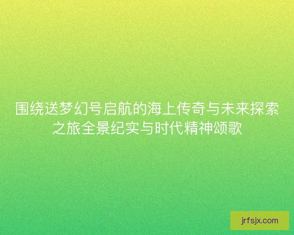 围绕送梦幻号启航的海上传奇与未来探索之旅全景纪实与时代精神颂歌