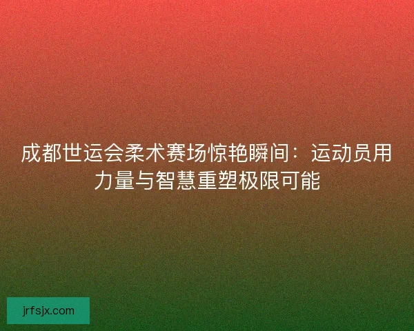成都世运会柔术赛场惊艳瞬间：运动员用力量与智慧重塑极限可能