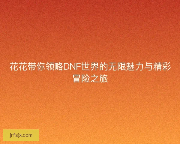 花花带你领略DNF世界的无限魅力与精彩冒险之旅