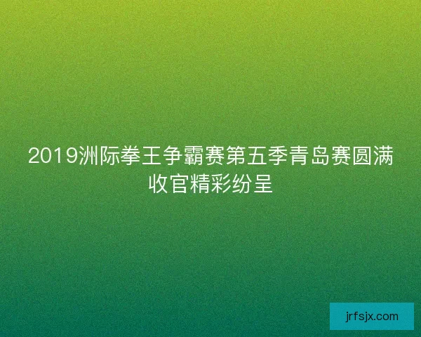 2019洲际拳王争霸赛第五季青岛赛圆满收官精彩纷呈