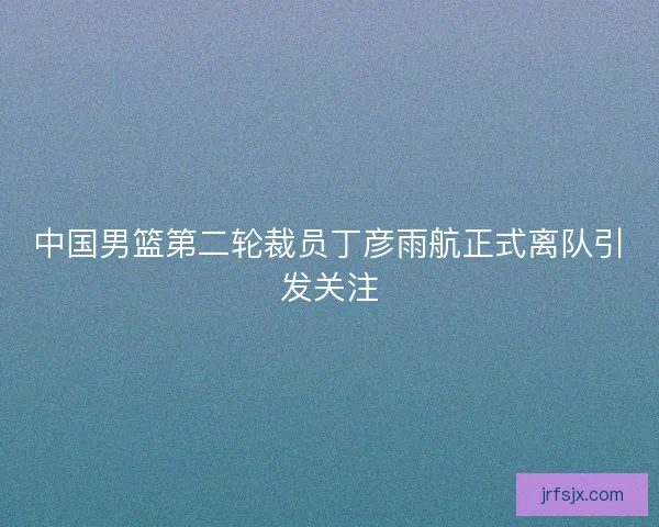 中国男篮第二轮裁员丁彦雨航正式离队引发关注