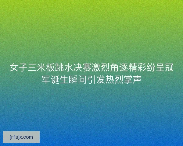女子三米板跳水决赛激烈角逐精彩纷呈冠军诞生瞬间引发热烈掌声