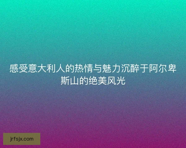 感受意大利人的热情与魅力沉醉于阿尔卑斯山的绝美风光