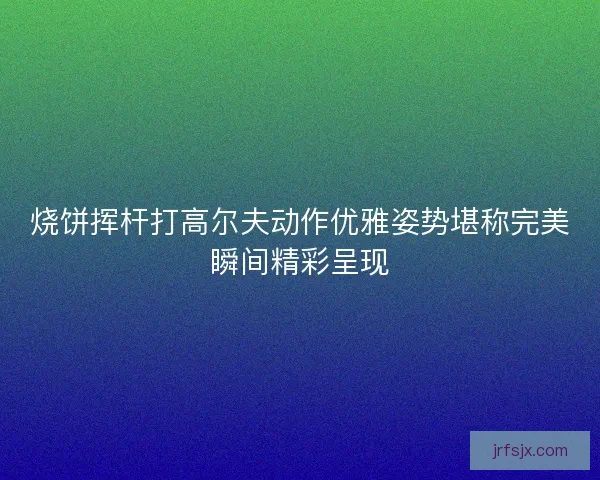 烧饼挥杆打高尔夫动作优雅姿势堪称完美瞬间精彩呈现