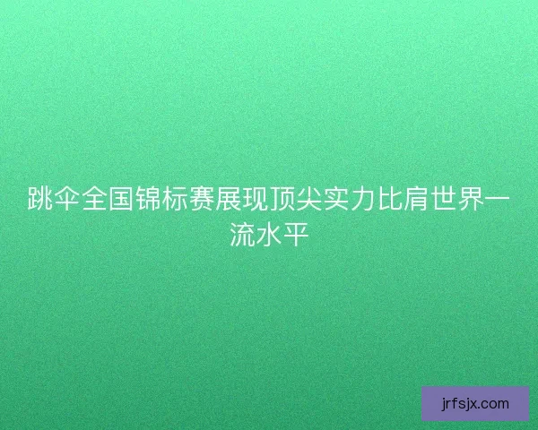 跳伞全国锦标赛展现顶尖实力比肩世界一流水平