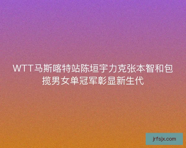 WTT马斯喀特站陈垣宇力克张本智和包揽男女单冠军彰显新生代 WTT马斯喀特站陈垣宇力克张本智和包揽男女单冠军彰显新生代