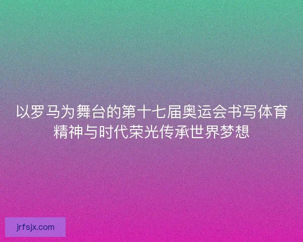 以罗马为舞台的第十七届奥运会书写体育精神与时代荣光传承世界梦想
