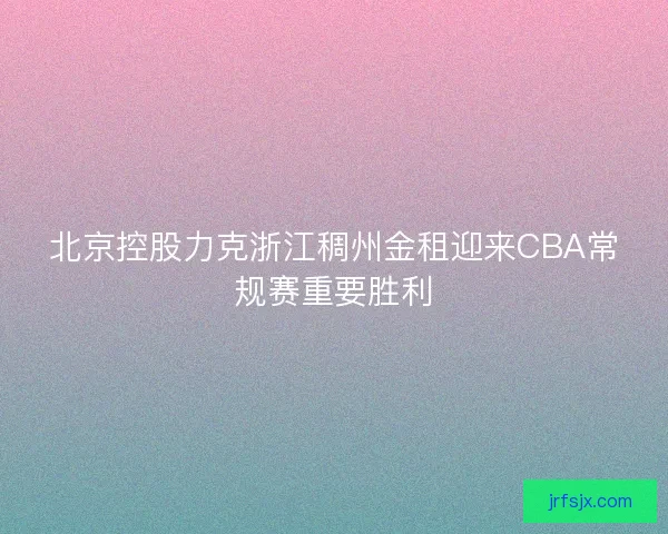 北京控股力克浙江稠州金租迎来CBA常规赛重要胜利 北京控股力克浙江稠州金租迎来CBA常规赛重要胜利