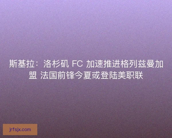 斯基拉：洛杉矶 FC 加速推进格列兹曼加盟 法国前锋今夏或登陆美职联