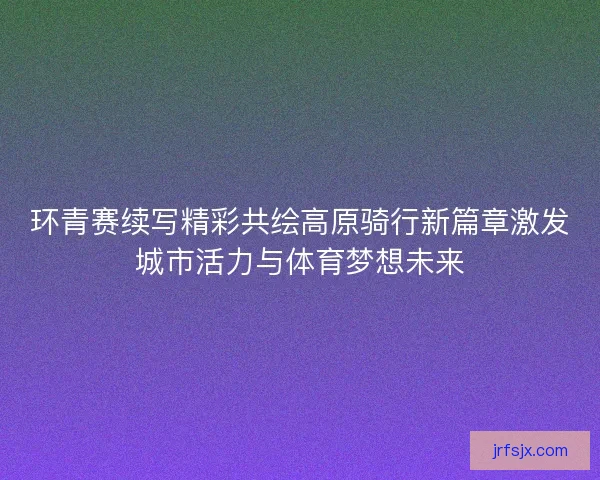 环青赛续写精彩共绘高原骑行新篇章激发城市活力与体育梦想未来