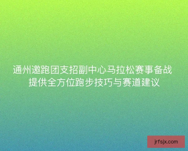 通州邀跑团支招副中心马拉松赛事备战 提供全方位跑步技巧与赛道建议