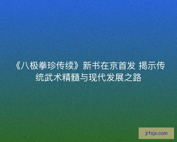 《八极拳珍传续》新书在京首发 揭示传统武术精髓与现代发展之路