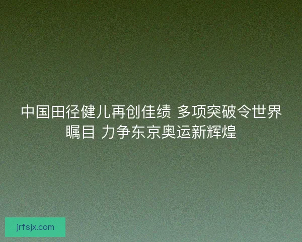 中国田径健儿再创佳绩 多项突破令世界瞩目 力争东京奥运新辉煌