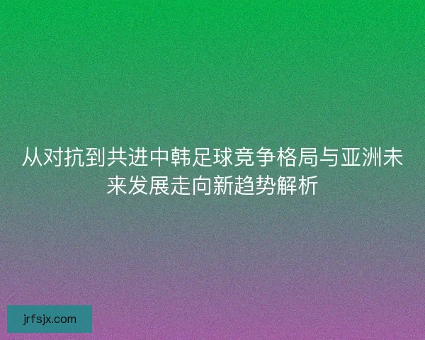 从对抗到共进中韩足球竞争格局与亚洲未来发展走向新趋势解析