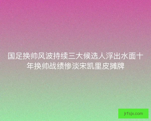 国足换帅风波持续三大候选人浮出水面十年换帅战绩惨淡宋凯里皮摊牌