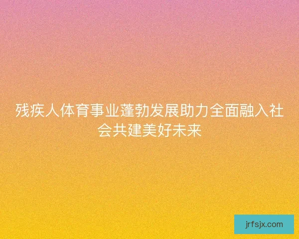 残疾人体育事业蓬勃发展助力全面融入社会共建美好未来