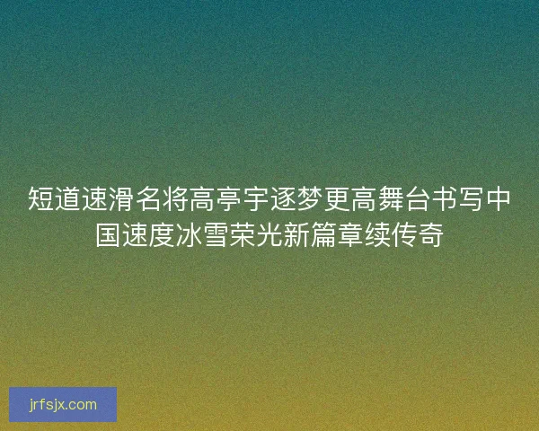 短道速滑名将高亭宇逐梦更高舞台书写中国速度冰雪荣光新篇章续传奇