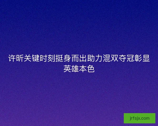 许昕关键时刻挺身而出助力混双夺冠彰显英雄本色