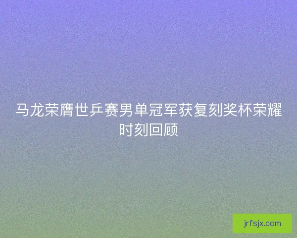 马龙荣膺世乒赛男单冠军获复刻奖杯荣耀时刻回顾