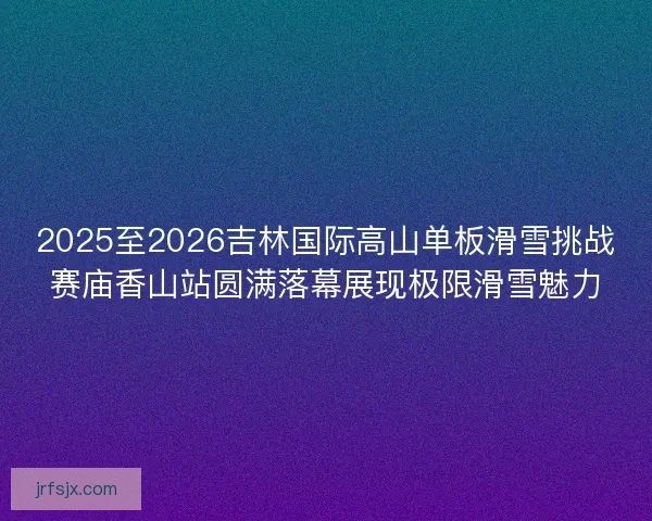 2025至2026吉林国际高山单板滑雪挑战赛庙香山站圆满落幕展现极限滑雪魅力