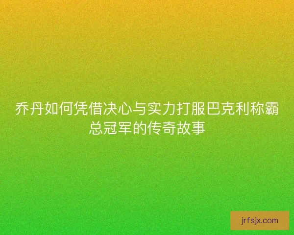 乔丹如何凭借决心与实力打服巴克利称霸总冠军的传奇故事