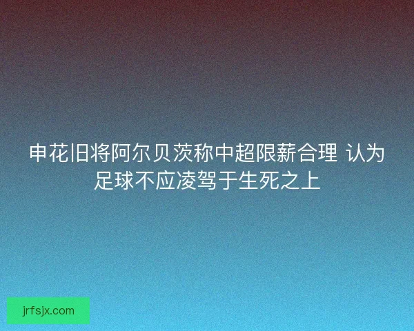 申花旧将阿尔贝茨称中超限薪合理 认为足球不应凌驾于生死之上