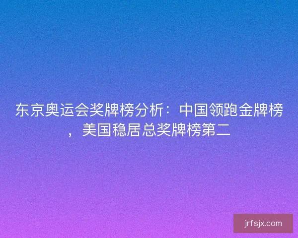 东京奥运会奖牌榜分析：中国领跑金牌榜，美国稳居总奖牌榜第二