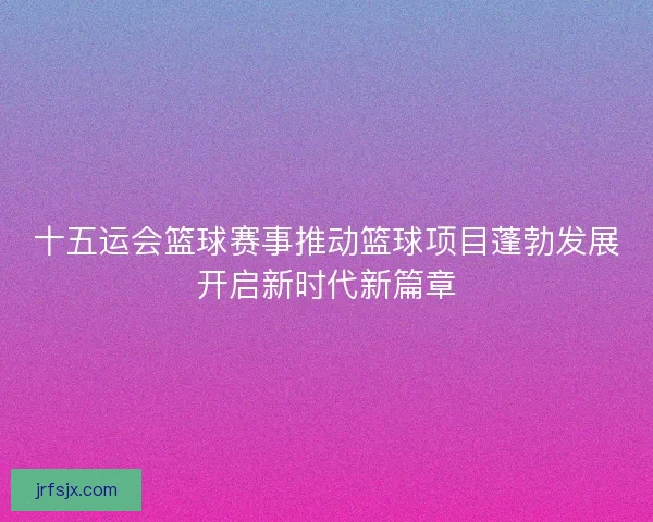 十五运会篮球赛事推动篮球项目蓬勃发展开启新时代新篇章 十五运会篮球赛事推动篮球项目蓬勃发展开启新时代新篇章