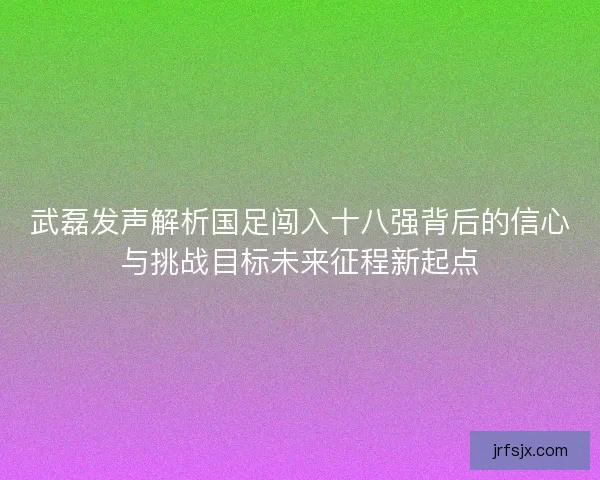 武磊发声解析国足闯入十八强背后的信心与挑战目标未来征程新起点