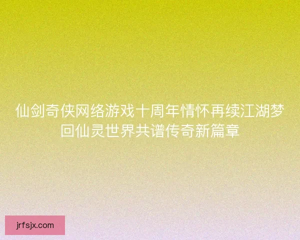 仙剑奇侠网络游戏十周年情怀再续江湖梦回仙灵世界共谱传奇新篇章 仙剑奇侠网络游戏十周年情怀再续江湖梦回仙灵世界共谱传奇新篇章