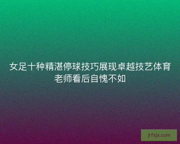 女足十种精湛停球技巧展现卓越技艺体育老师看后自愧不如 女足十种精湛停球技巧展现卓越技艺体育老师看后自愧不如