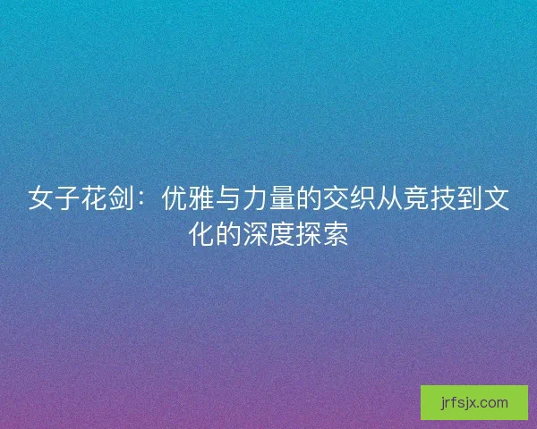 女子花剑:优雅与力量的交织从竞技到文化的深度探索 女子花剑:优雅与力量的交织从竞技到文化的深度探索
